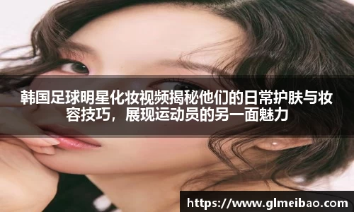 韩国足球明星化妆视频揭秘他们的日常护肤与妆容技巧，展现运动员的另一面魅力