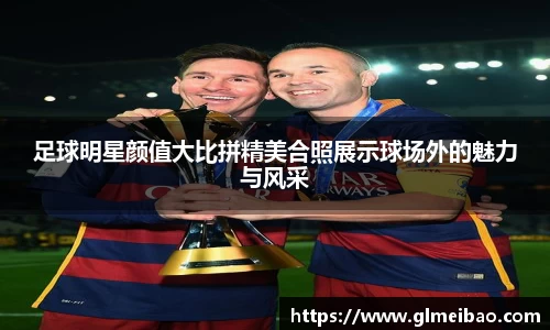 足球明星颜值大比拼精美合照展示球场外的魅力与风采